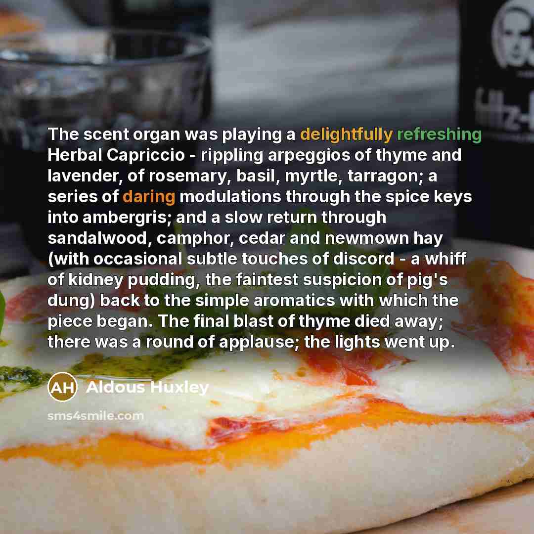 “The scent organ was playing a delightfully refreshing Herbal Capriccio - rippling arpeggios of thyme and lavender, of rosemary, basil, myrtle, tarragon; a series of daring modulations through the spice keys into ambergris; and a slow return through sandalwood, camphor, cedar and newmown hay (with…” quote by Aldous Huxley