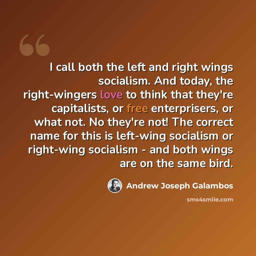 “I call both the left and right wings socialism. And today, the right-wingers love to think that they're capitalists, or free enterprisers, or what not. No they're not! The correct name for this is left-wing socialism or right-wing socialism - and both wings are on the same bird.” quote by Andrew Joseph Galambos