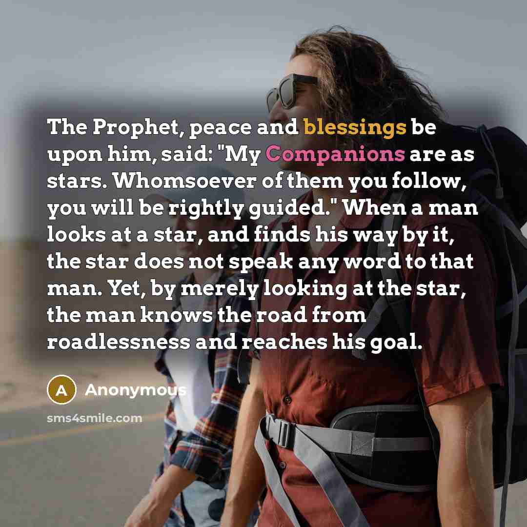 “The Prophet, peace and blessings be upon him, said: "My Companions are as stars. Whomsoever of them you follow, you will be rightly guided." When a man looks at a star, and finds his way by it, the star does not speak any word to that man. Yet, by merely looking at the star, the man knows the road…” quote by Anonymous