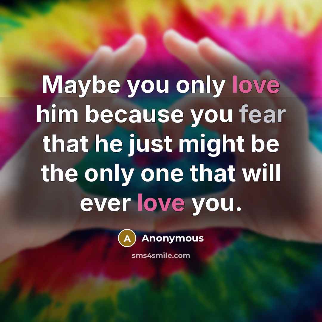 “Maybe you only love him because you fear that he just might be the only one that will ever love you.” quote by Anonymous