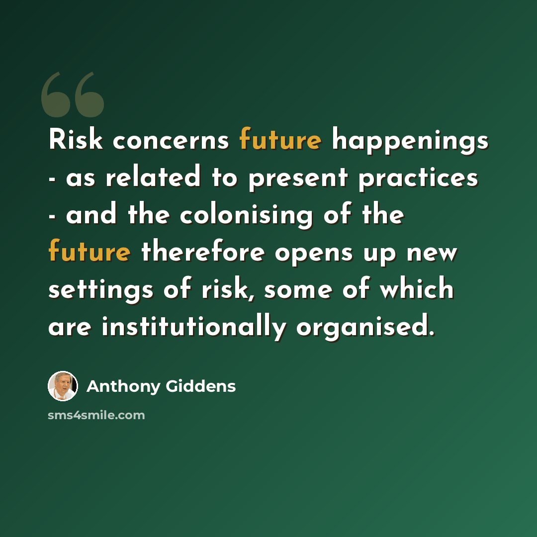 “Risk concerns future happenings - as related to present practices - and the colonising of the future therefore opens up new settings of risk, some of which are institutionally organised.” quote by Anthony Giddens