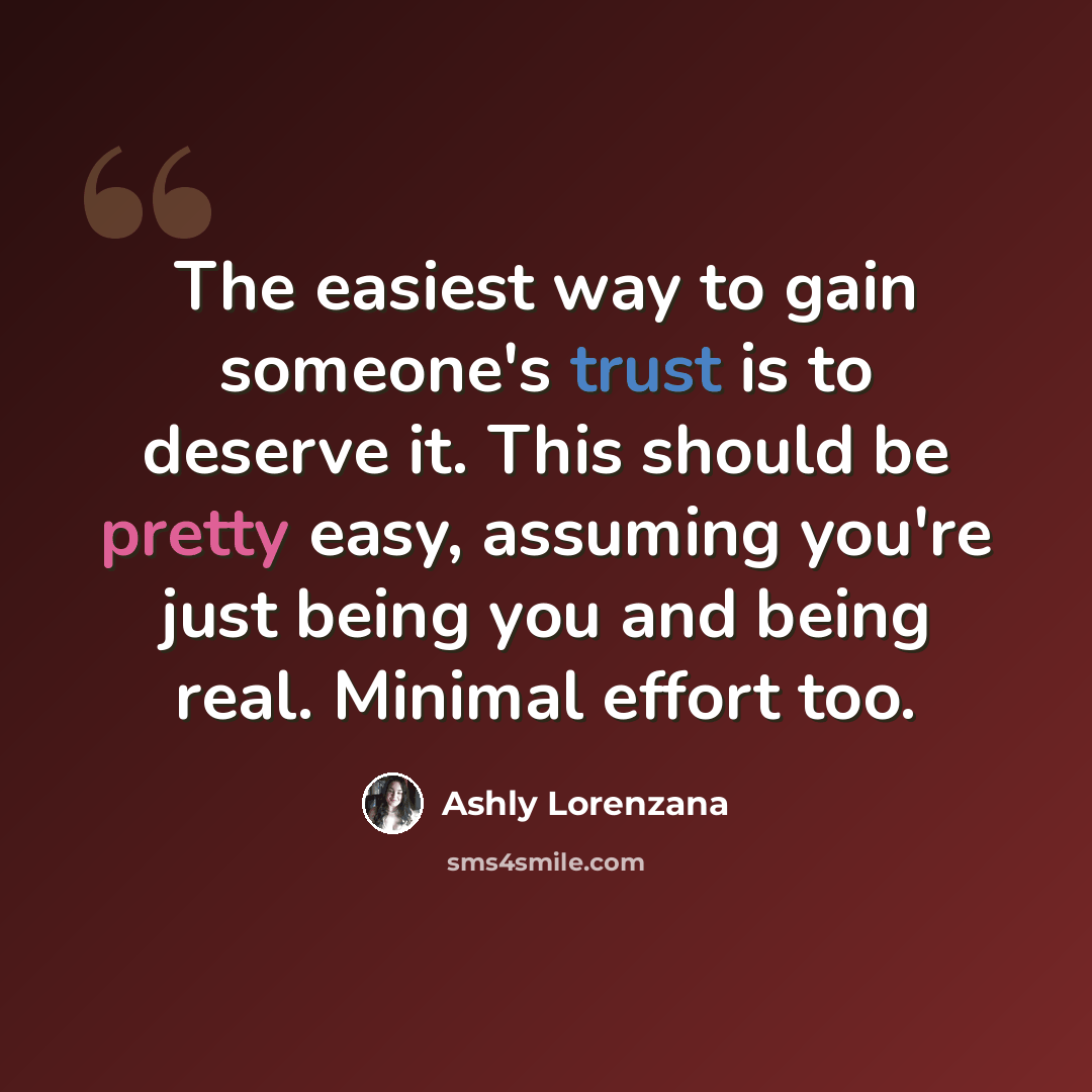 “The easiest way to gain someone's trust is to deserve it. This should be pretty easy, assuming you're just being you and being real. Minimal effort too.” quote by Ashly Lorenzana