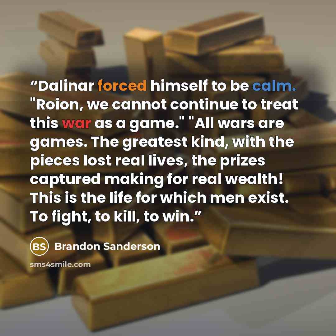 “Dalinar forced himself to be calm. "Roion, we cannot continue to treat this war as a game." "All wars are games. The greatest kind, with the pieces lost real lives, the prizes captured making for real wealth! This is the life for which men exist. To fight, to kill, to win.” quote by Brandon Sanderson