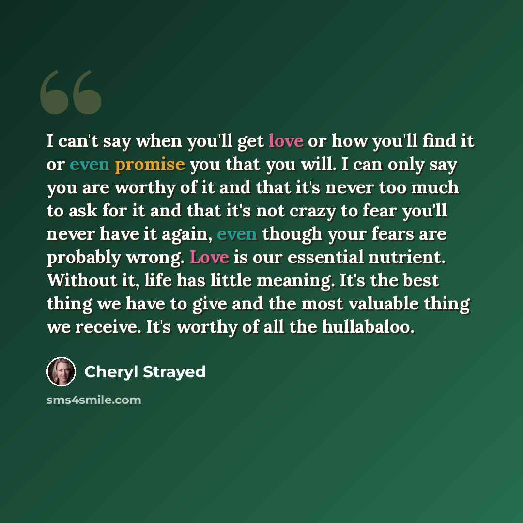 “I can't say when you'll get love or how you'll find it or even promise you that you will. I can only say you are worthy of it and that it's never too much to ask for it and that it's not crazy to fear you'll never have it again, even though your fears are probably wrong. Love is our essential…” quote by Cheryl Strayed