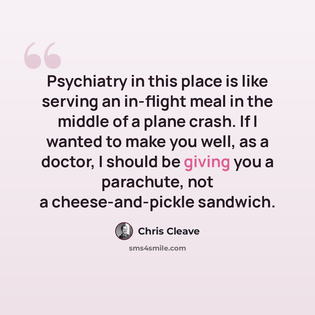 “Psychiatry in this place is like serving an in-flight meal in the middle of a plane crash. If I wanted to make you well, as a doctor, I should be giving you a parachute, not a cheese-and-pickle sandwich.” quote by Chris Cleave