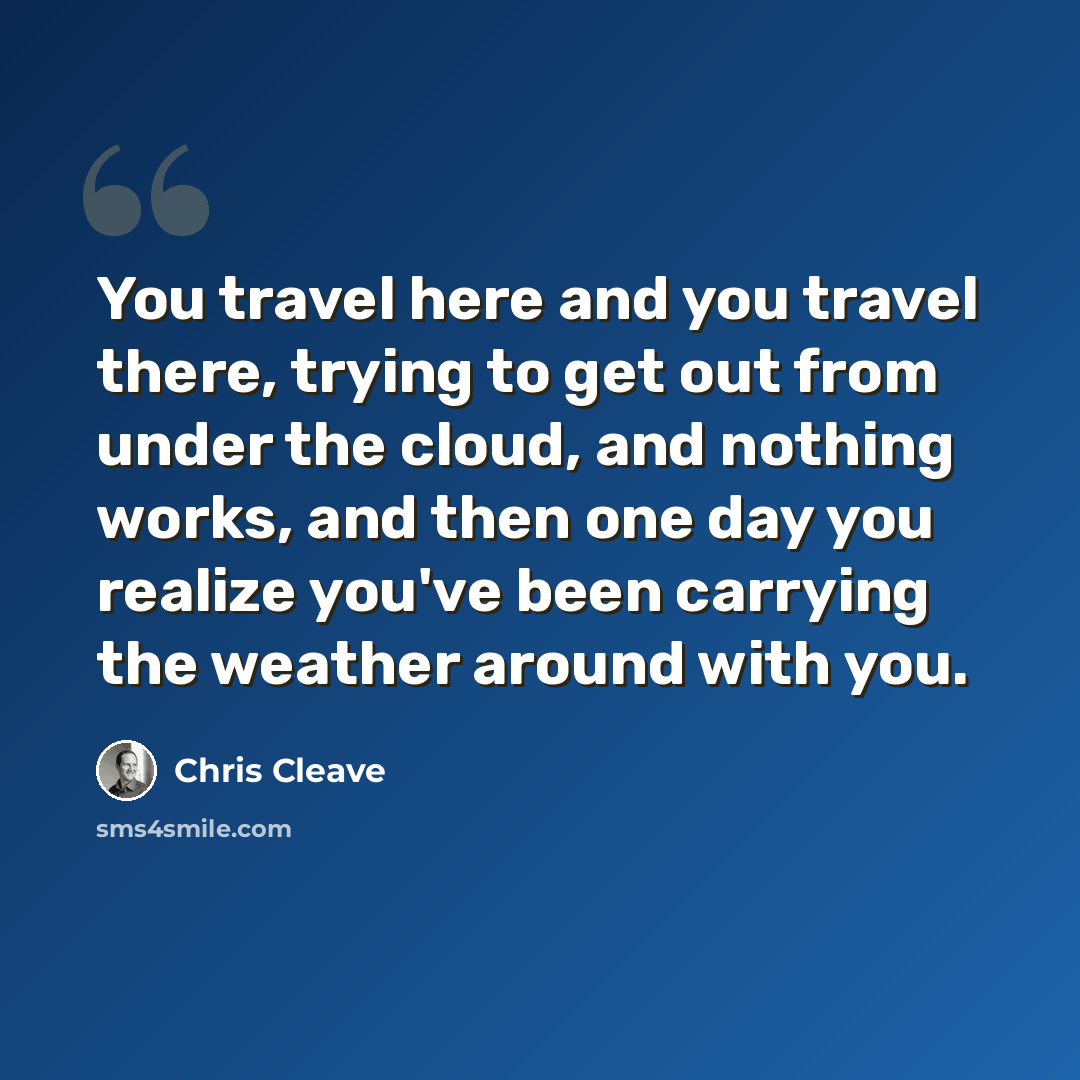 “You travel here and you travel there, trying to get out from under the cloud, and nothing works, and then one day you realize you've been carrying the weather around with you.” quote by Chris Cleave