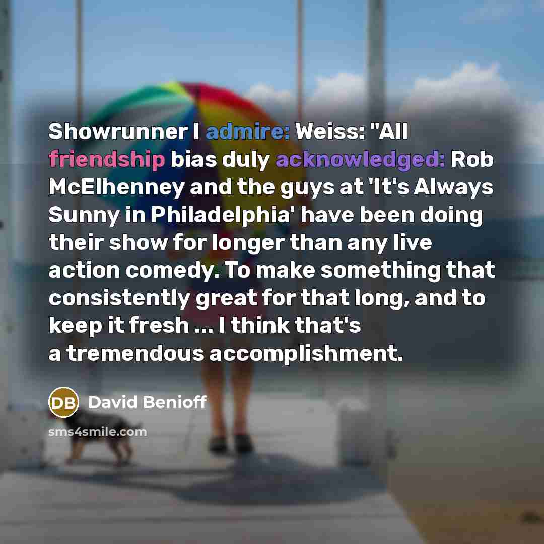 “Showrunner I admire: Weiss: "All friendship bias duly acknowledged: Rob McElhenney and the guys at 'It's Always Sunny in Philadelphia' have been doing their show for longer than any live action comedy. To make something that consistently great for that long, and to keep it fresh ... I think that's…” quote by David Benioff