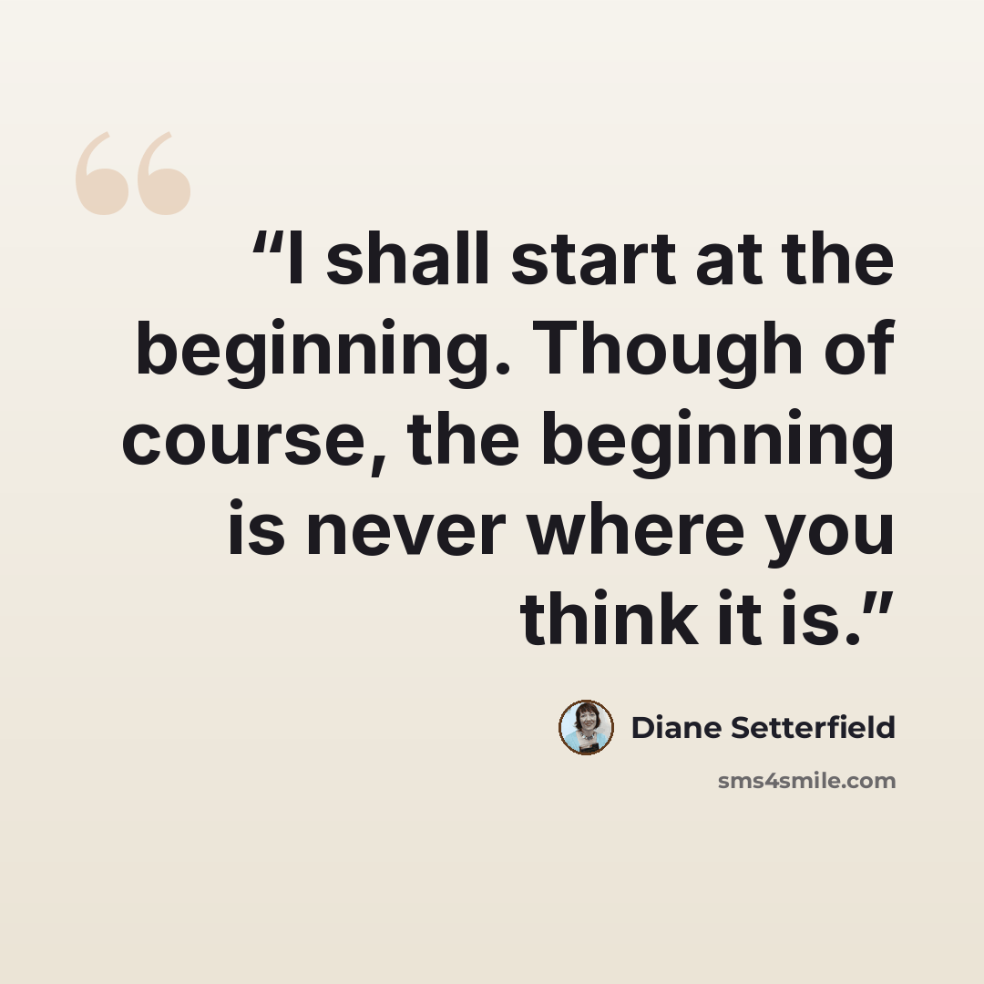 “I shall start at the beginning. Though of course, the beginning is never where you think it is.” quote by Diane Setterfield