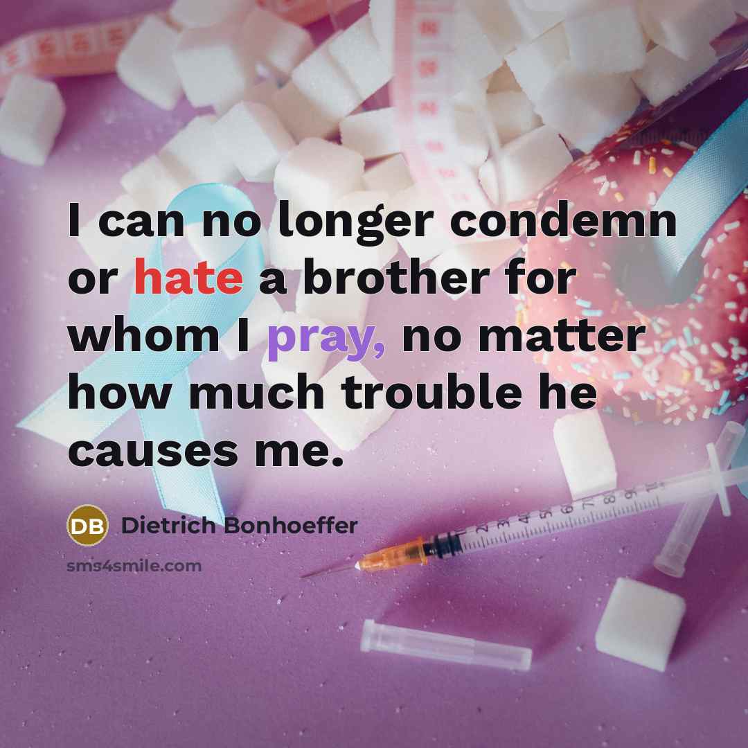 “I can no longer condemn or hate a brother for whom I pray, no matter how much trouble he causes me.” quote by Dietrich Bonhoeffer