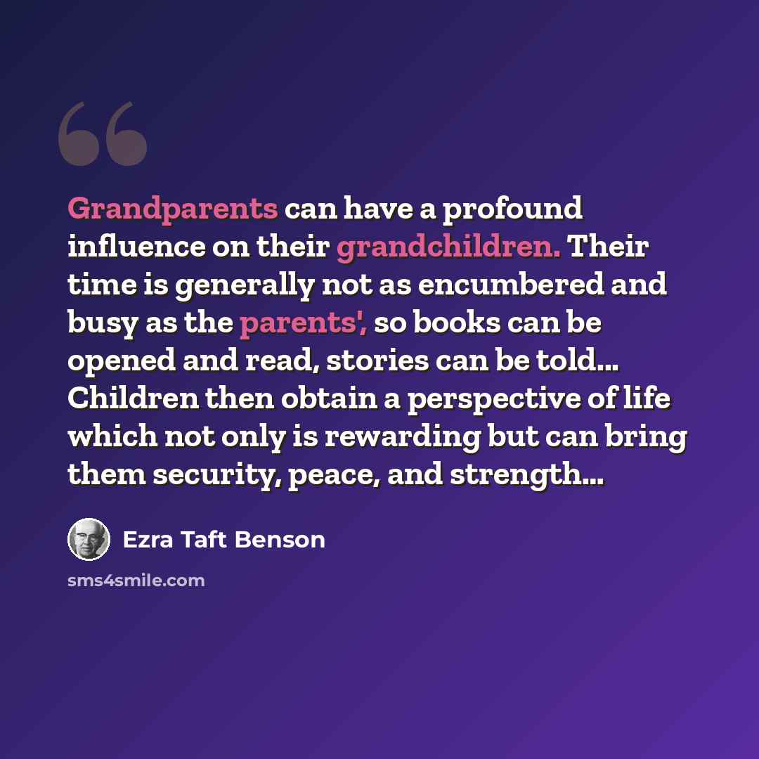 “Grandparents can have a profound influence on their grandchildren. Their time is generally not as encumbered and busy as the parents', so books can be opened and read, stories can be told... Children then obtain a perspective of life which not only is rewarding but can bring them security, peace…” quote by Ezra Taft Benson