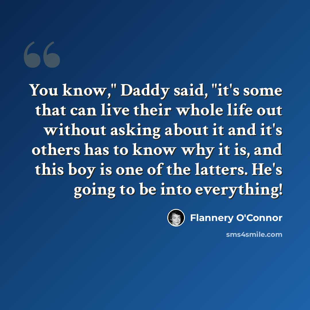 “You know," Daddy said, "it's some that can live their whole life out without asking about it and it's others has to know why it is, and this boy is one of the latters. He's going to be into everything!” quote by Flannery O'Connor