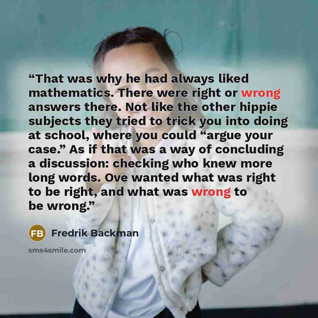 “That was why he had always liked mathematics. There were right or wrong answers there. Not like the other hippie subjects they tried to trick you into doing at school, where you could “argue your case.” As if that was a way of concluding a discussion: checking who knew more long words. Ove wanted…” quote by Fredrik Backman