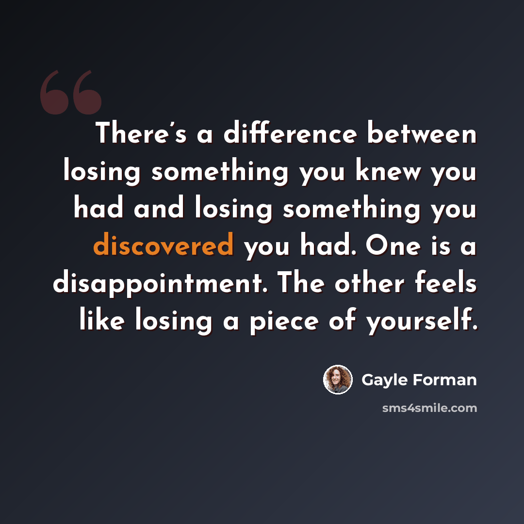 “There’s a difference between losing something you knew you had and losing something you discovered you had. One is a disappointment. The other feels like losing a piece of yourself.” quote by Gayle Forman