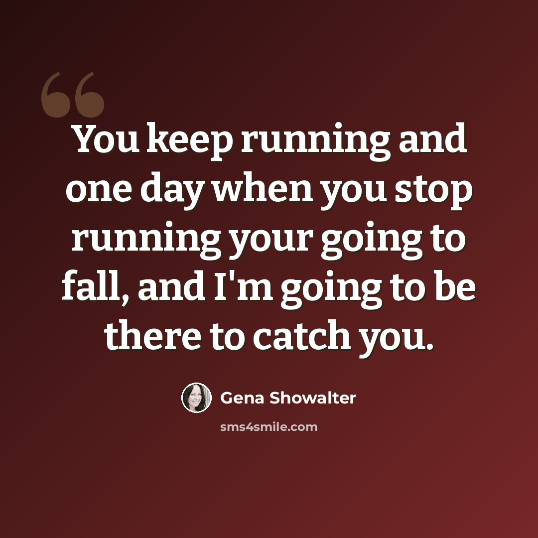 “You keep running and one day when you stop running your going to fall, and I'm going to be there to catch you.” quote by Gena Showalter