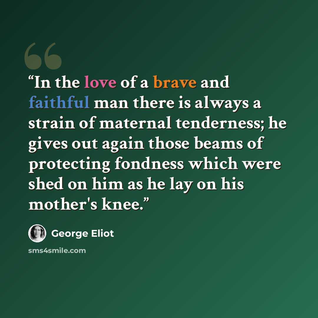 “In the love of a brave and faithful man there is always a strain of maternal tenderness; he gives out again those beams of protecting fondness which were shed on him as he lay on his mother's knee.” quote by George Eliot