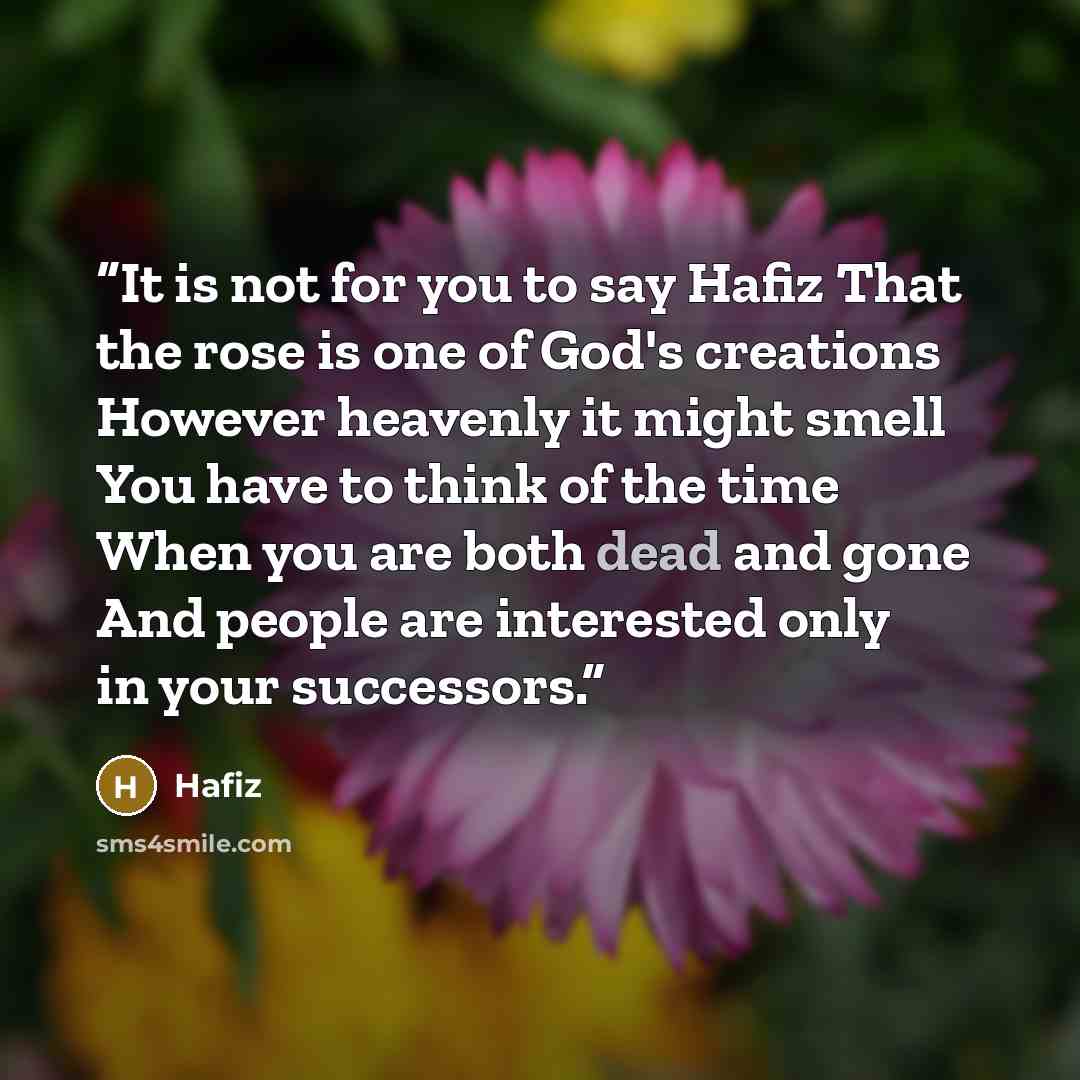 “It is not for you to say Hafiz That the rose is one of God's creations However heavenly it might smell You have to think of the time When you are both dead and gone And people are interested only in your successors.” quote by Hafiz