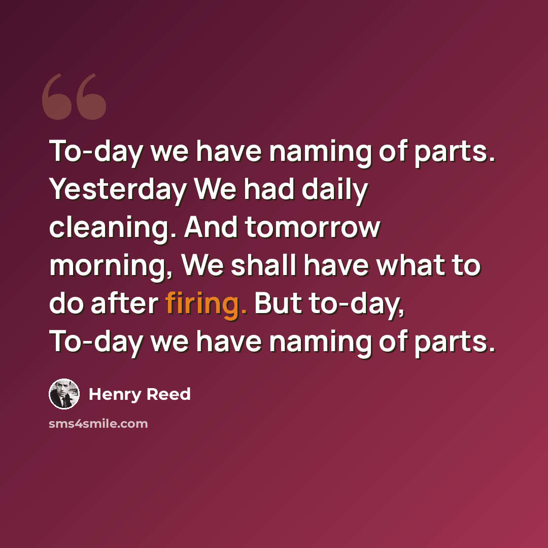 “To-day we have naming of parts. Yesterday We had daily cleaning. And tomorrow morning, We shall have what to do after firing. But to-day, To-day we have naming of parts.” quote by Henry Reed