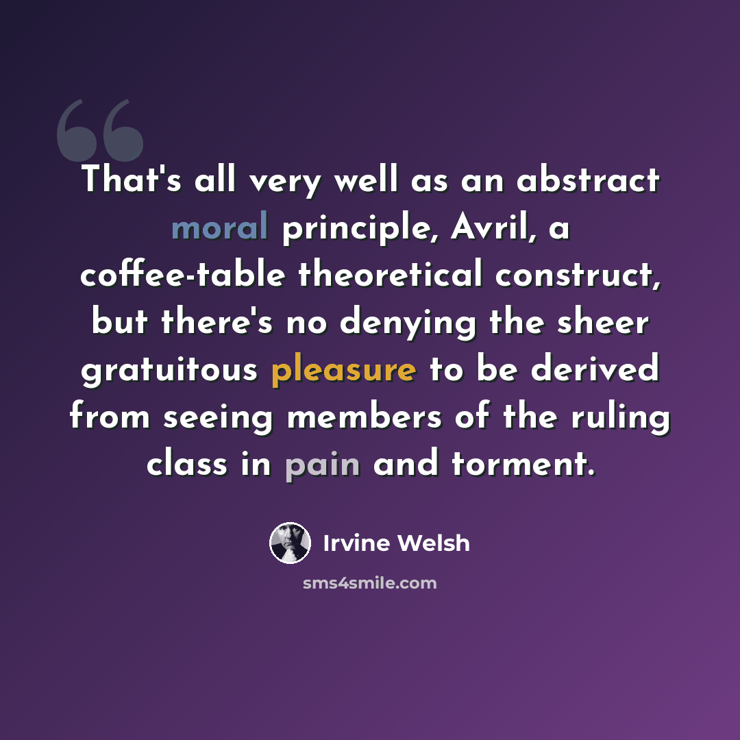 “That's all very well as an abstract moral principle, Avril, a coffee-table theoretical construct, but there's no denying the sheer gratuitous pleasure to be derived from seeing members of the ruling class in pain and torment.” quote by Irvine Welsh