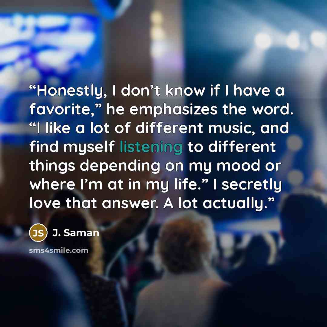 “Honestly, I don’t know if I have a favorite,” he emphasizes the word. “I like a lot of different music, and find myself listening to different things depending on my mood or where I’m at in my life.” I secretly love that answer. A lot actually.” quote by J. Saman