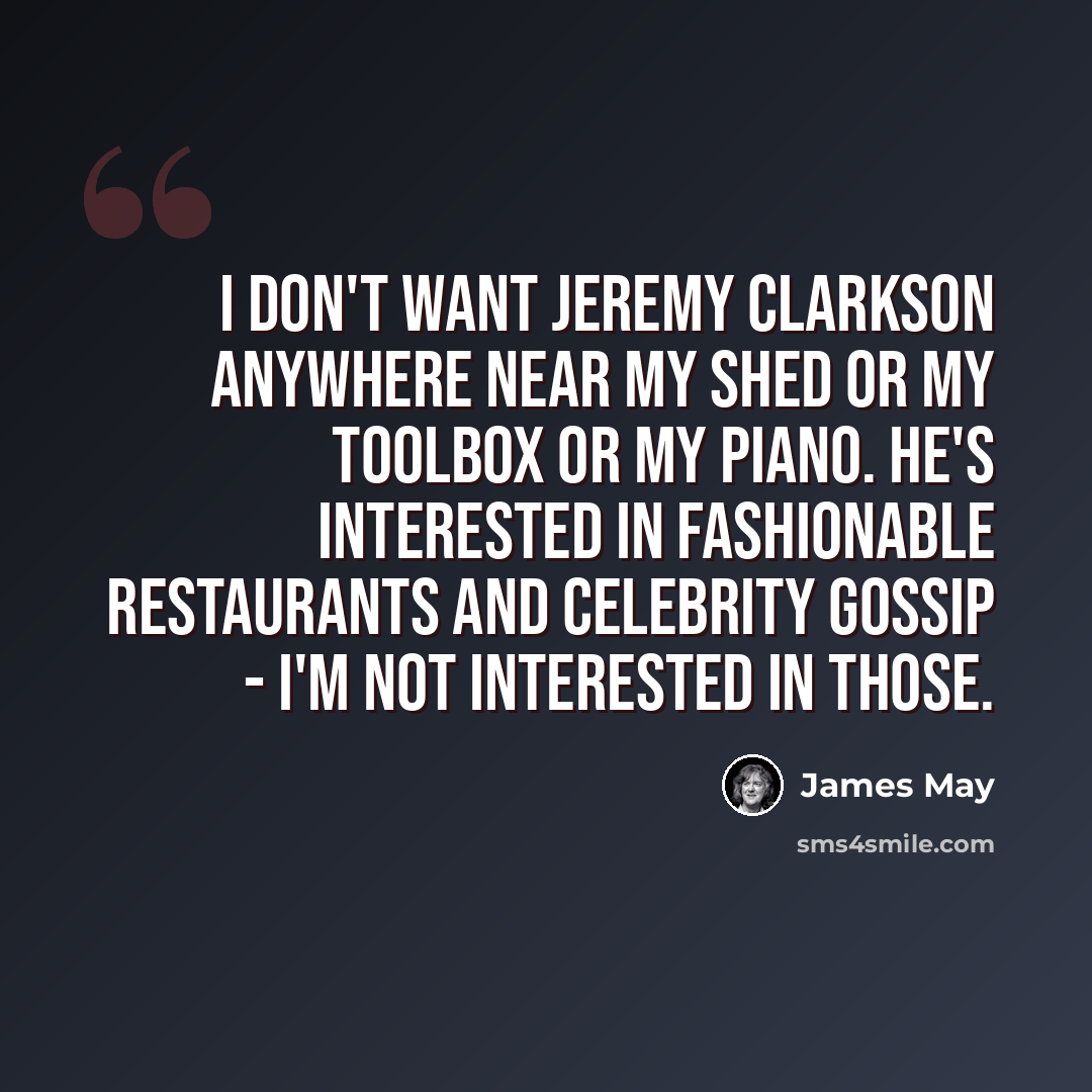 “I don't want Jeremy Clarkson anywhere near my shed or my toolbox or my piano. He's interested in fashionable restaurants and celebrity gossip - I'm not interested in those.” quote by James May