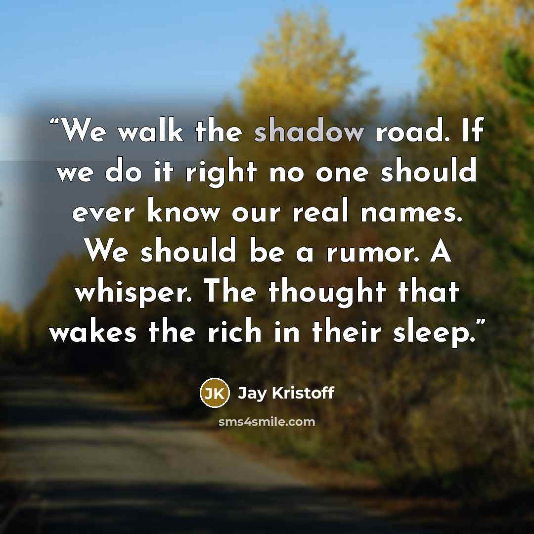 “We walk the shadow road. If we do it right no one should ever know our real names. We should be a rumor. A whisper. The thought that wakes the rich in their sleep.” quote by Jay Kristoff