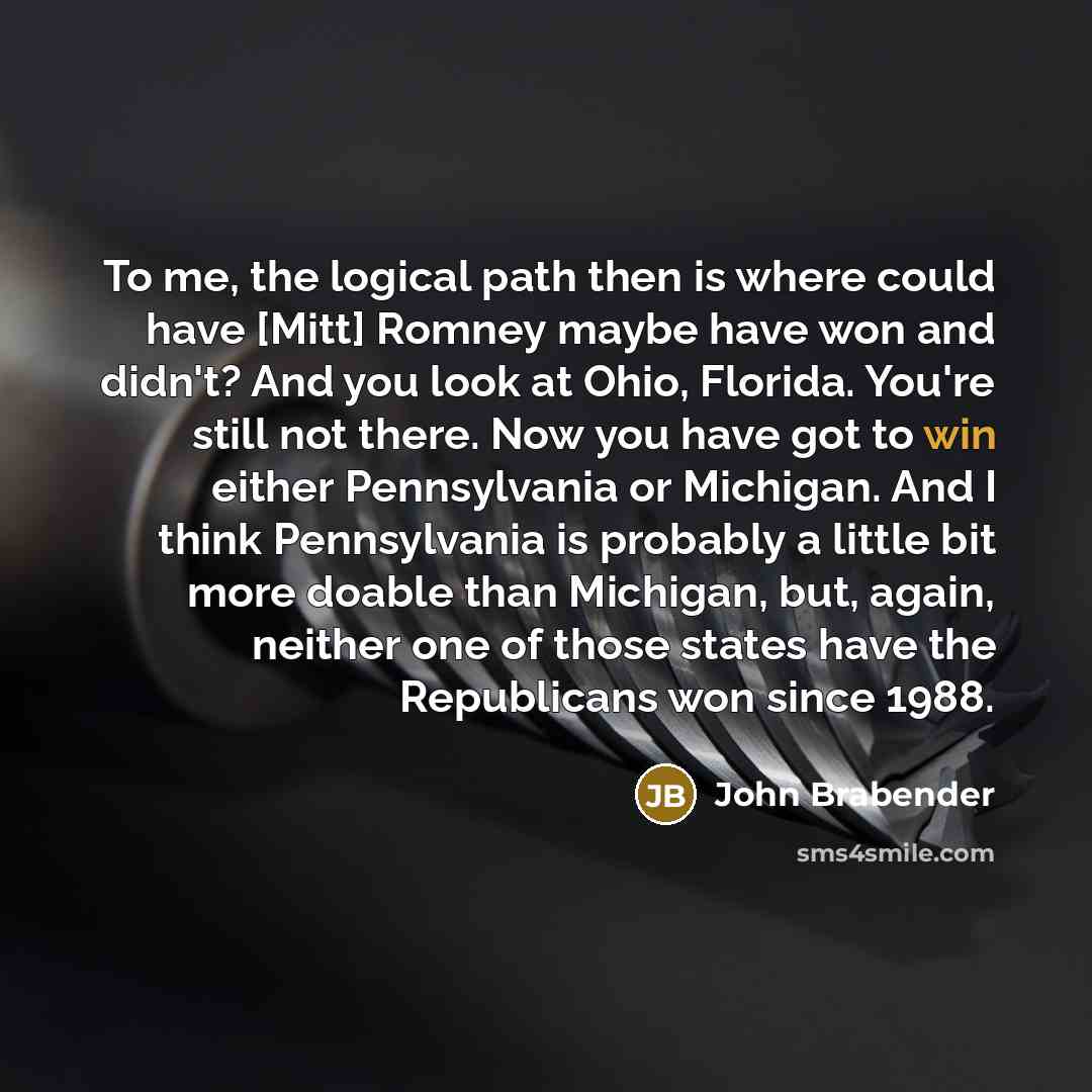 “To me, the logical path then is where could have [Mitt] Romney maybe have won and didn't? And you look at Ohio, Florida. You're still not there. Now you have got to win either Pennsylvania or Michigan. And I think Pennsylvania is probably a little bit more doable than Michigan, but, again, neither…” quote by John Brabender
