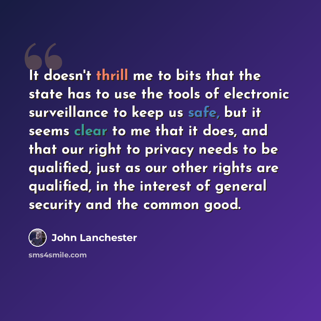 “It doesn't thrill me to bits that the state has to use the tools of electronic surveillance to keep us safe, but it seems clear to me that it does, and that our right to privacy needs to be qualified, just as our other rights are qualified, in the interest of general security and the common good.” quote by John Lanchester