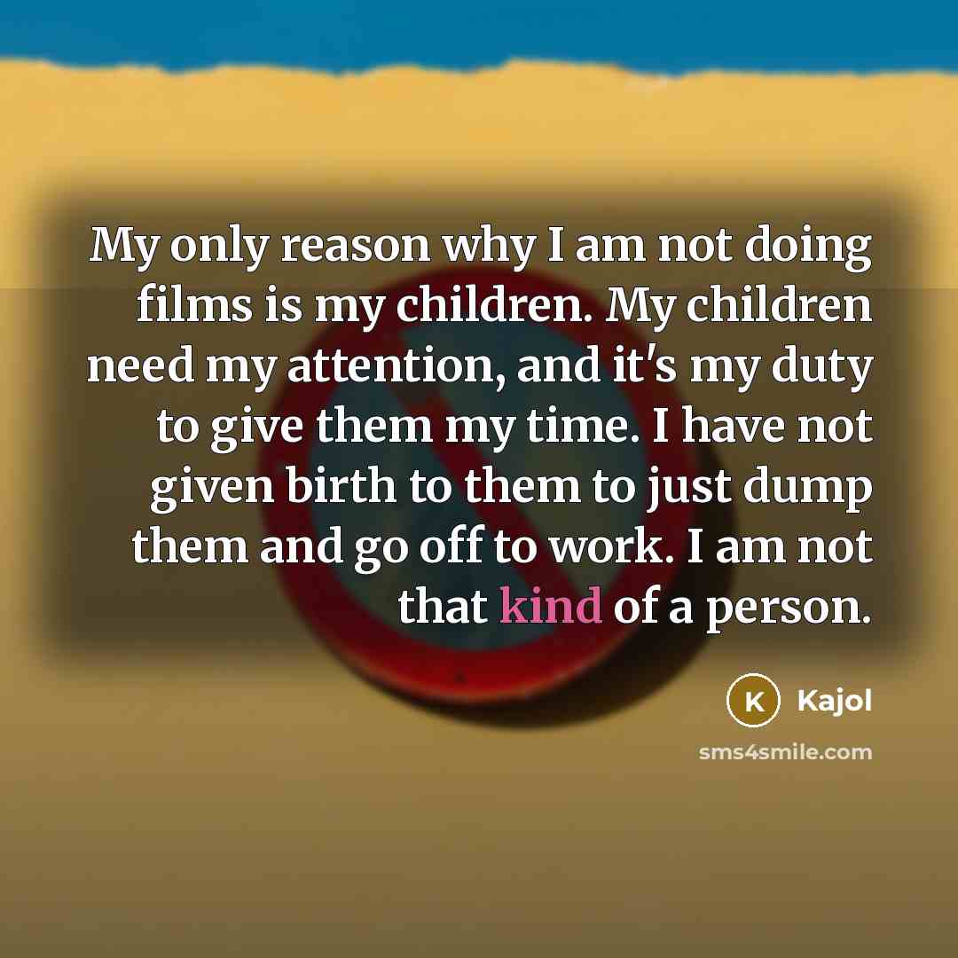 “My only reason why I am not doing films is my children. My children need my attention, and it's my duty to give them my time. I have not given birth to them to just dump them and go off to work. I am not that kind of a person.” quote by Kajol