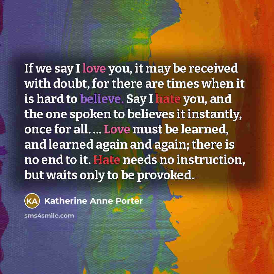“If we say I love you, it may be received with doubt, for there are times when it is hard to believe. Say I hate you, and the one spoken to believes it instantly, once for all. ... Love must be learned, and learned again and again; there is no end to it. Hate needs no instruction, but waits only to…” quote by Katherine Anne Porter