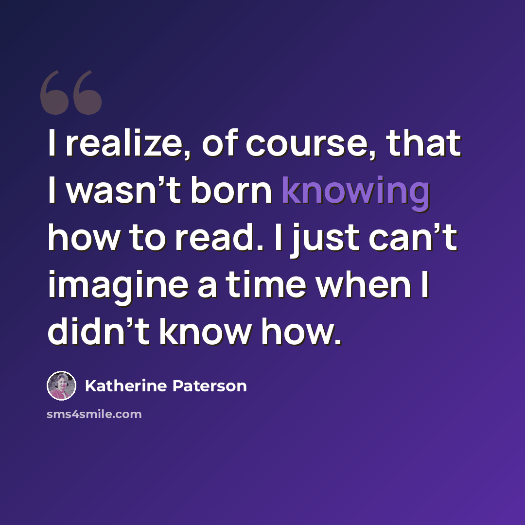 “I realize, of course, that I wasn't born knowing how to read. I just can't imagine a time when I didn't know how.” quote by Katherine Paterson