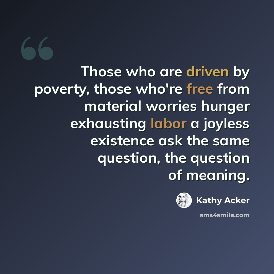“Those who are driven by poverty, those who're free from material worries hunger exhausting labor a joyless existence ask the same question, the question of meaning.” quote by Kathy Acker