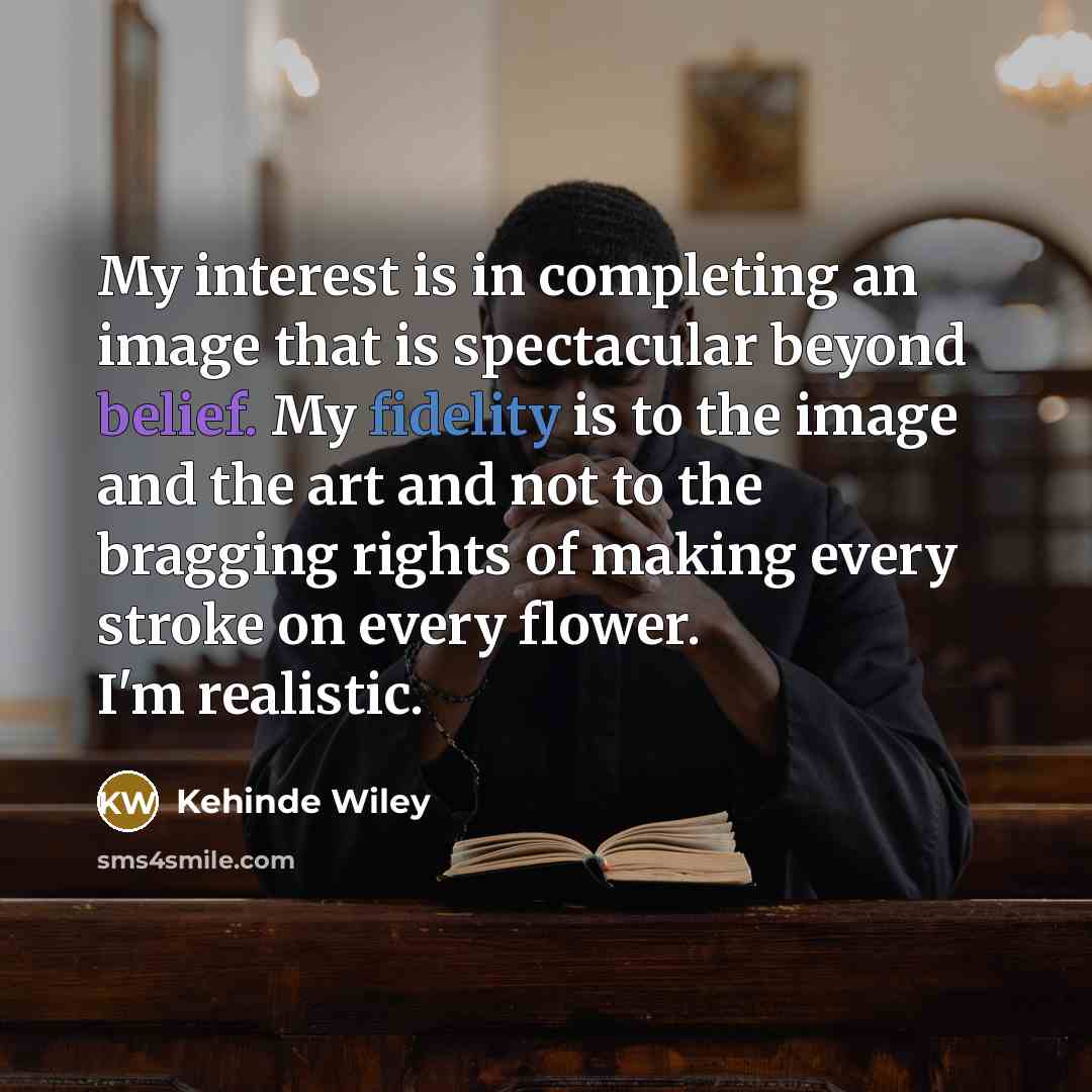 “My interest is in completing an image that is spectacular beyond belief. My fidelity is to the image and the art and not to the bragging rights of making every stroke on every flower. I'm realistic.” quote by Kehinde Wiley