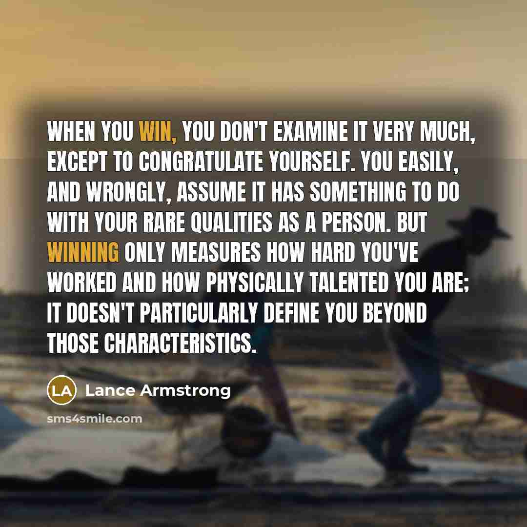“When you win, you don't examine it very much, except to congratulate yourself. You easily, and wrongly, assume it has something to do with your rare qualities as a person. But winning only measures how hard you've worked and how physically talented you are; it doesn't particularly define you…” quote by Lance Armstrong