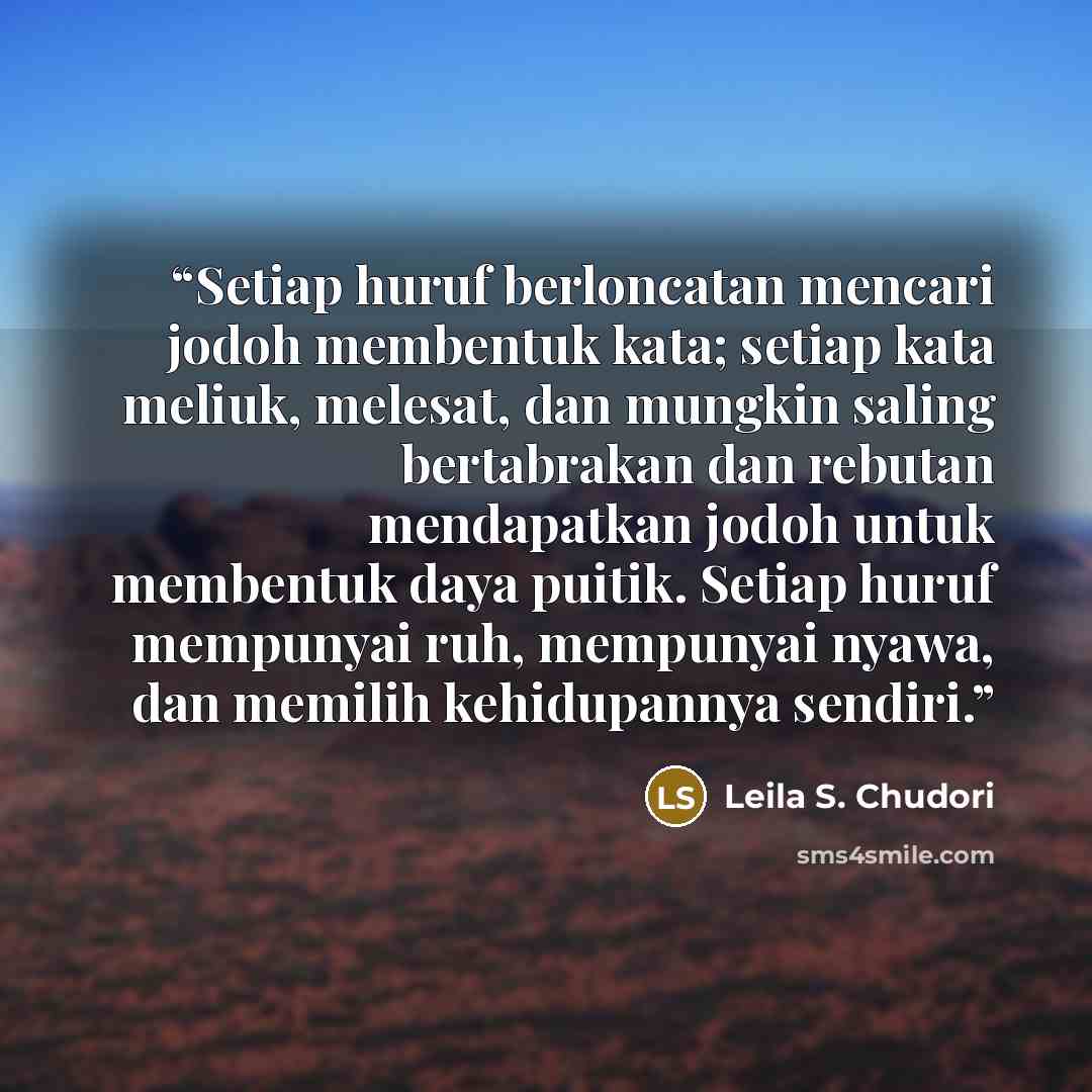 “Setiap huruf berloncatan mencari jodoh membentuk kata; setiap kata meliuk, melesat, dan mungkin saling bertabrakan dan rebutan mendapatkan jodoh untuk membentuk daya puitik. Setiap huruf mempunyai ruh, mempunyai nyawa, dan memilih kehidupannya sendiri.” quote by Leila S. Chudori