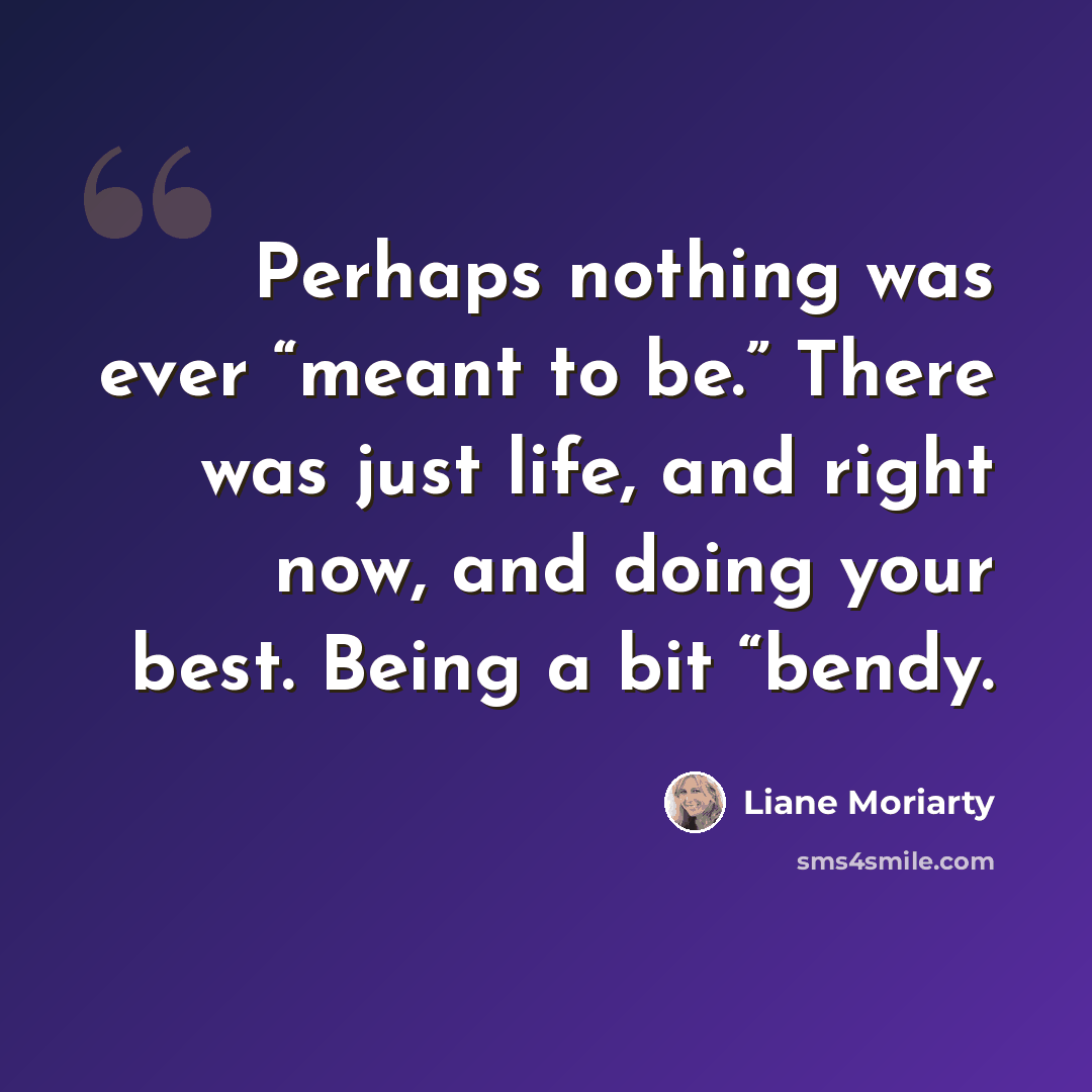 “Perhaps nothing was ever “meant to be.” There was just life, and right now, and doing your best. Being a bit “bendy.” quote by Liane Moriarty