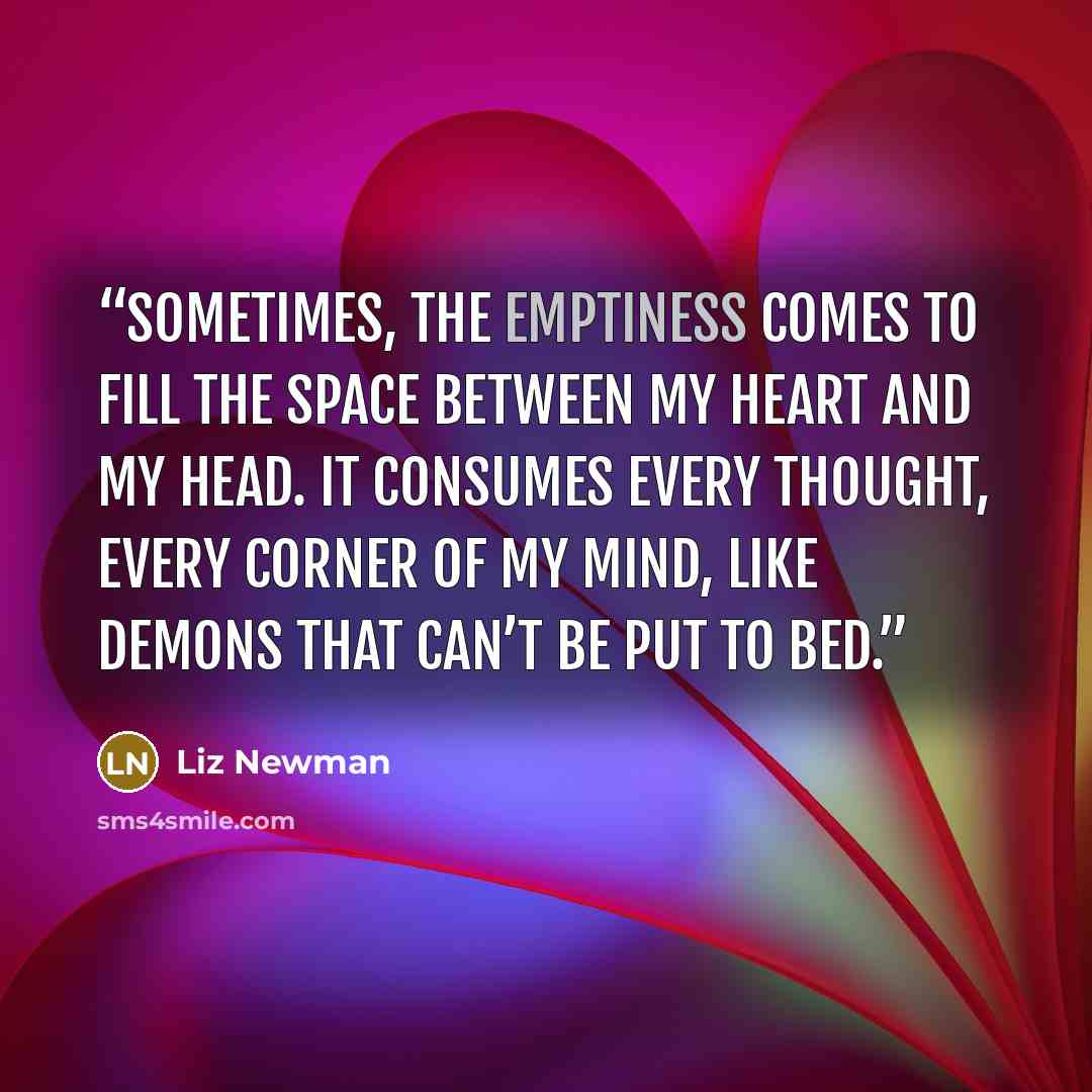“Sometimes, the emptiness comes to fill the space between my heart and my head. It consumes every thought, every corner of my mind, like demons that can’t be put to bed.” quote by Liz Newman
