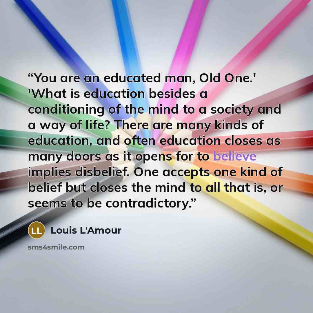 “You are an educated man, Old One.' 'What is education besides a conditioning of the mind to a society and a way of life? There are many kinds of education, and often education closes as many doors as it opens for to believe implies disbelief. One accepts one kind of belief but closes the mind to…” quote by Louis L'Amour