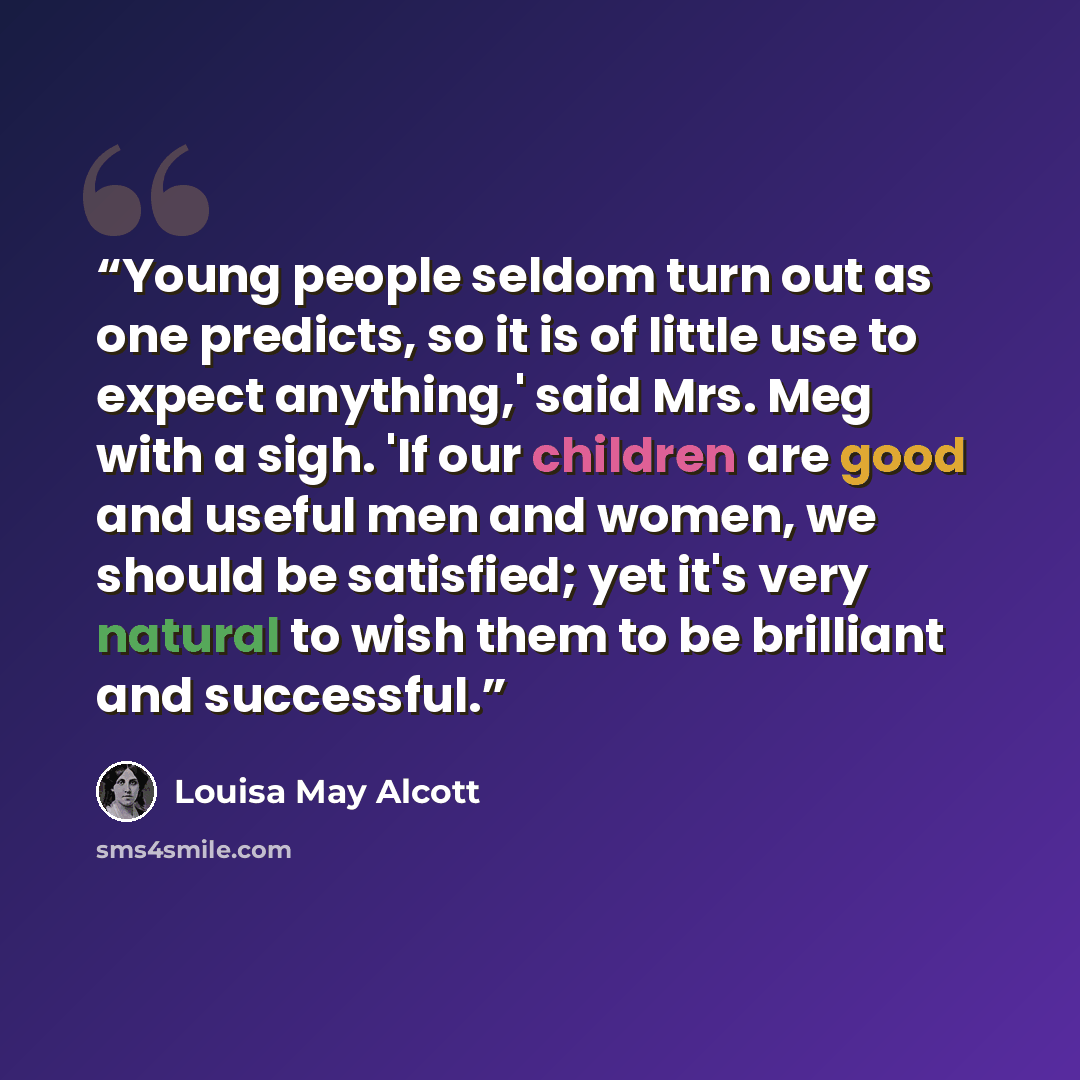 “Young people seldom turn out as one predicts, so it is of little use to expect anything,' said Mrs. Meg with a sigh. 'If our children are good and useful men and women, we should be satisfied; yet it's very natural to wish them to be brilliant and successful.” quote by Louisa May Alcott