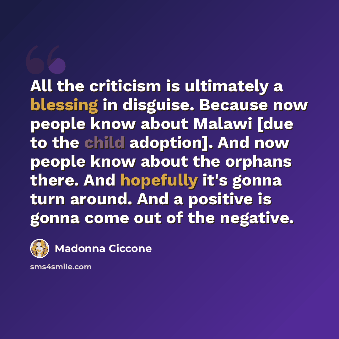 “All the criticism is ultimately a blessing in disguise. Because now people know about Malawi [due to the child adoption]. And now people know about the orphans there. And hopefully it's gonna turn around. And a positive is gonna come out of the negative.” quote by Madonna Ciccone