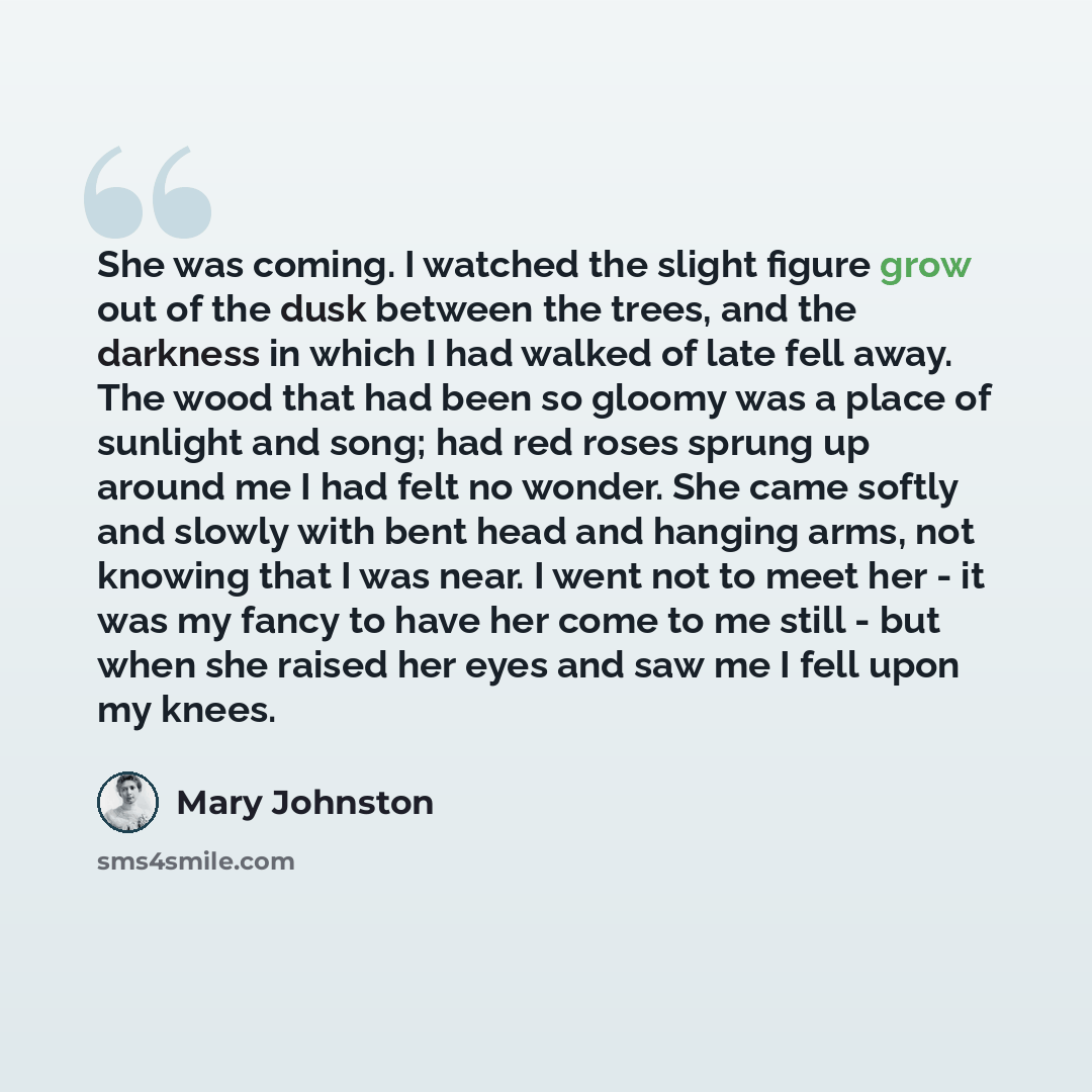 “She was coming. I watched the slight figure grow out of the dusk between the trees, and the darkness in which I had walked of late fell away. The wood that had been so gloomy was a place of sunlight and song; had red roses sprung up around me I had felt no wonder. She came softly and slowly with…” quote by Mary Johnston