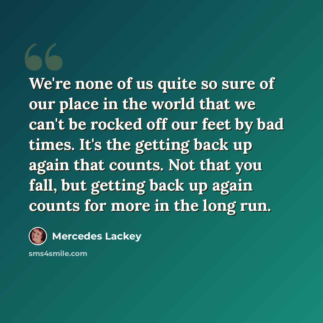 “We're none of us quite so sure of our place in the world that we can't be rocked off our feet by bad times. It's the getting back up again that counts. Not that you fall, but getting back up again counts for more in the long run.” quote by Mercedes Lackey