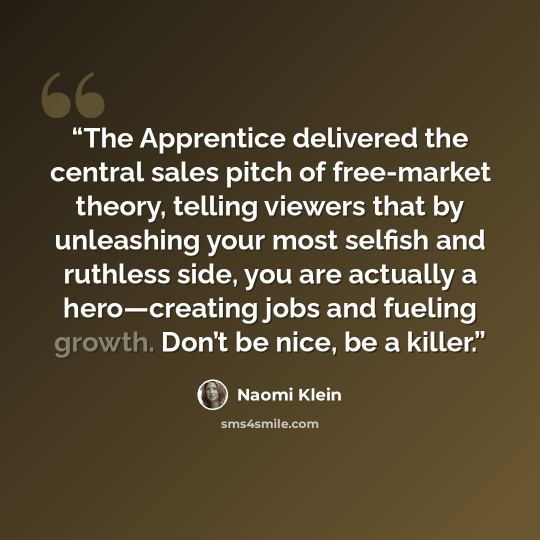 “The Apprentice delivered the central sales pitch of free-market theory, telling viewers that by unleashing your most selfish and ruthless side, you are actually a hero—creating jobs and fueling growth. Don’t be nice, be a killer.” quote by Naomi Klein