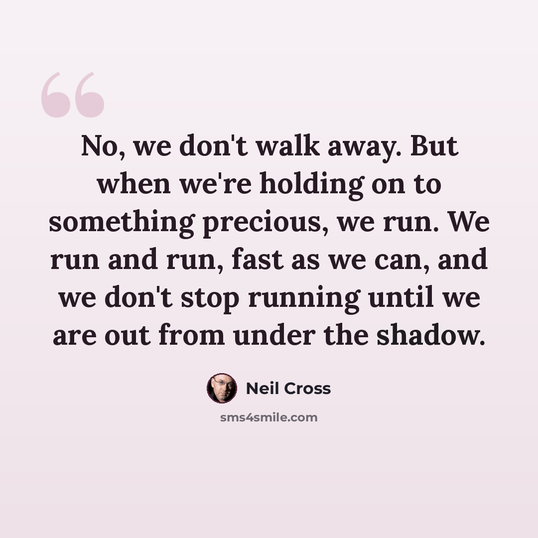 “No, we don't walk away. But when we're holding on to something precious, we run. We run and run, fast as we can, and we don't stop running until we are out from under the shadow.” quote by Neil Cross