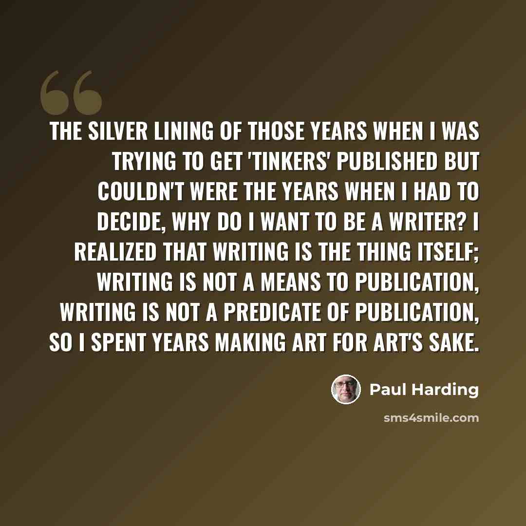 “The silver lining of those years when I was trying to get 'Tinkers' published but couldn't were the years when I had to decide, Why do I want to be a writer? I realized that writing is the thing itself; writing is not a means to publication, writing is not a predicate of publication, so I spent…” quote by Paul Harding
