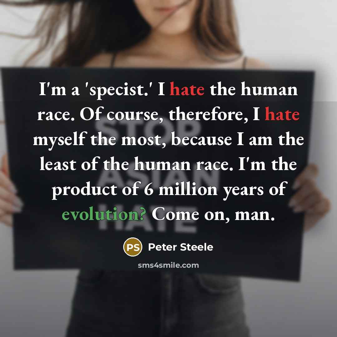 “I'm a 'specist.' I hate the human race. Of course, therefore, I hate myself the most, because I am the least of the human race. I'm the product of 6 million years of evolution? Come on, man.” quote by Peter Steele