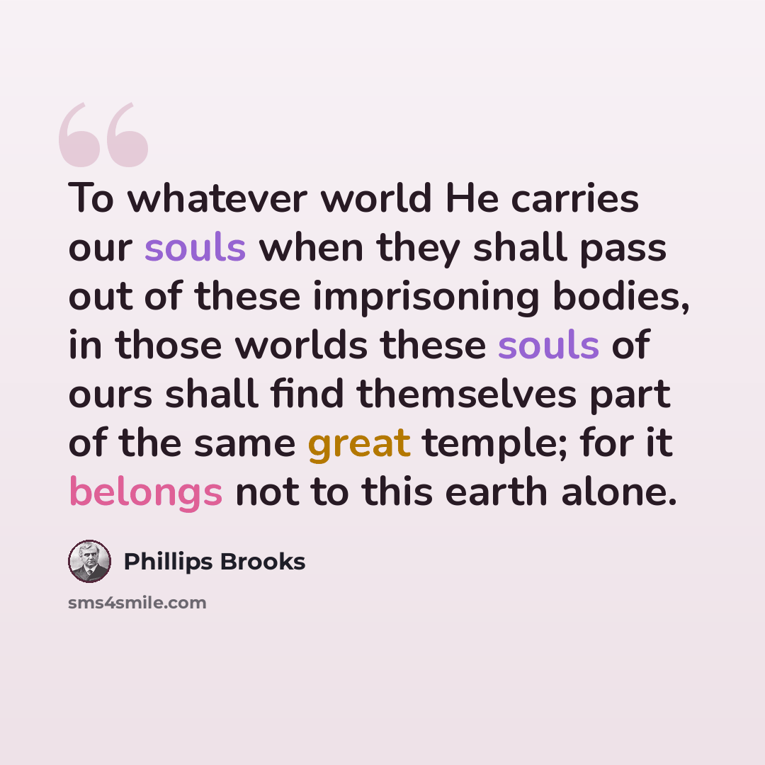 “To whatever world He carries our souls when they shall pass out of these imprisoning bodies, in those worlds these souls of ours shall find themselves part of the same great temple; for it belongs not to this earth alone.” quote by Phillips Brooks
