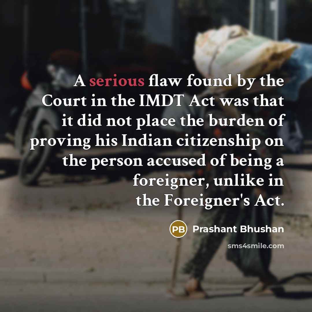 “A serious flaw found by the Court in the IMDT Act was that it did not place the burden of proving his Indian citizenship on the person accused of being a foreigner, unlike in the Foreigner's Act.” quote by Prashant Bhushan