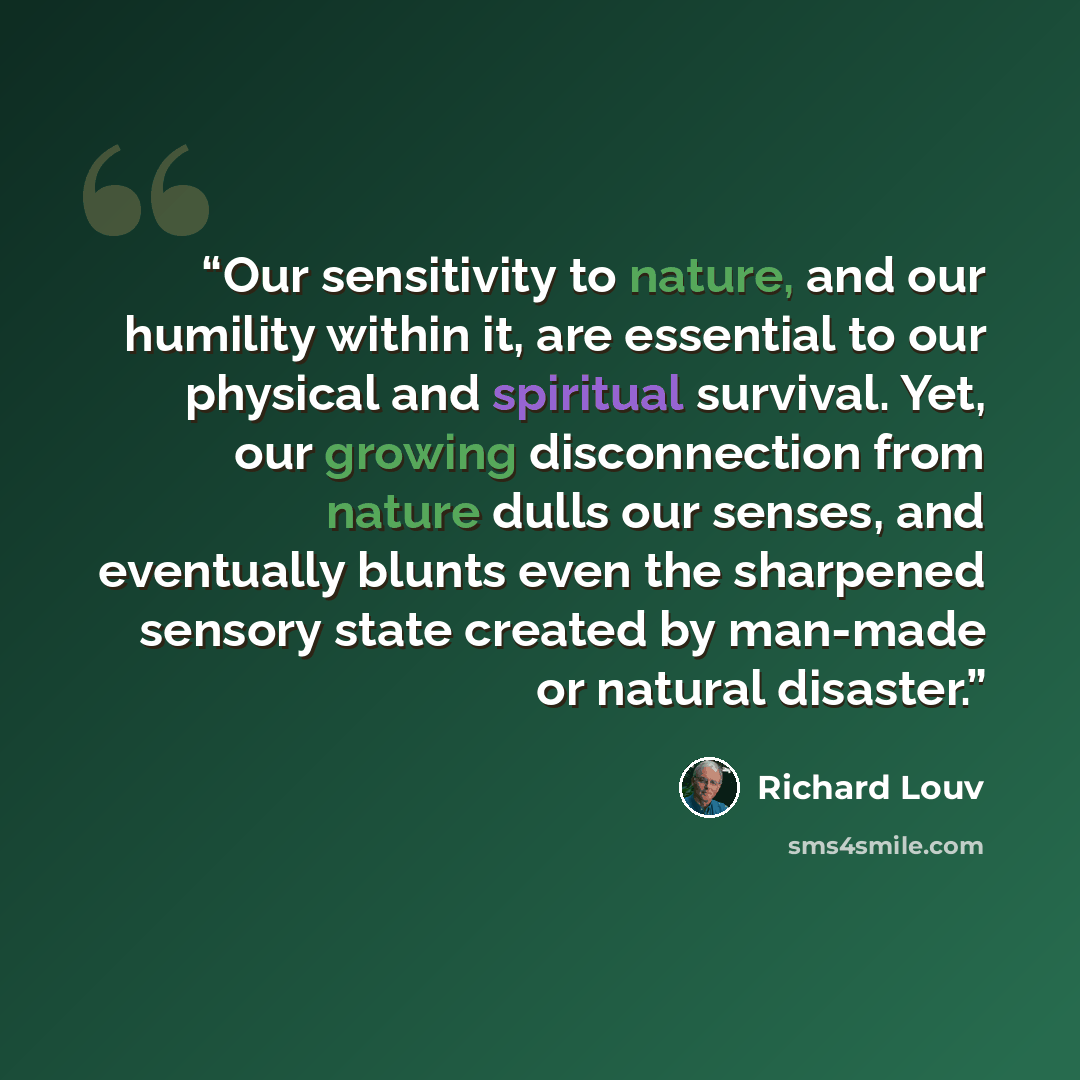 “Our sensitivity to nature, and our humility within it, are essential to our physical and spiritual survival. Yet, our growing disconnection from nature dulls our senses, and eventually blunts even the sharpened sensory state created by man-made or natural disaster.” quote by Richard Louv