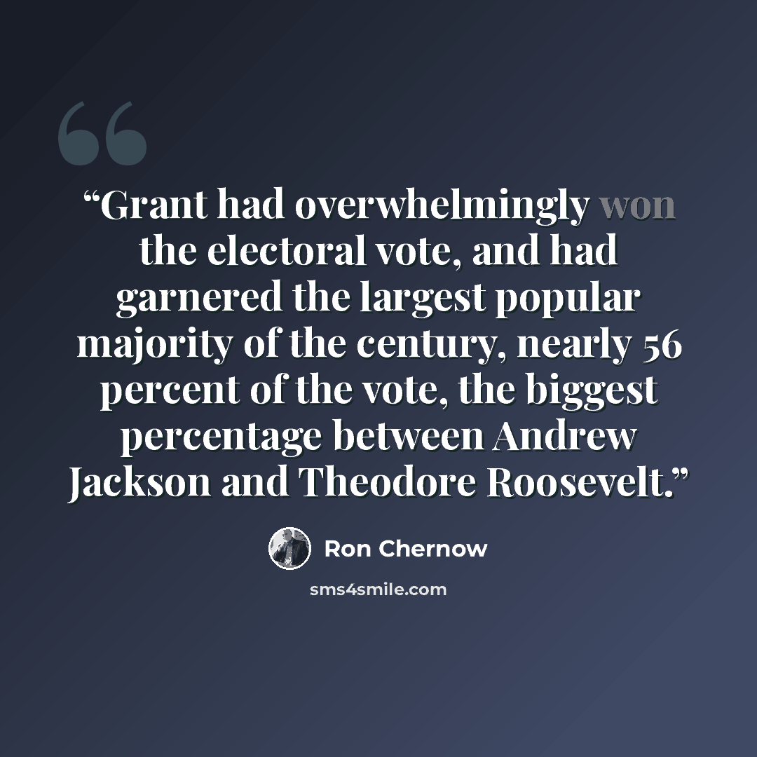 “Grant had overwhelmingly won the electoral vote, and had garnered the largest popular majority of the century, nearly 56 percent of the vote, the biggest percentage between Andrew Jackson and Theodore Roosevelt.” quote by Ron Chernow