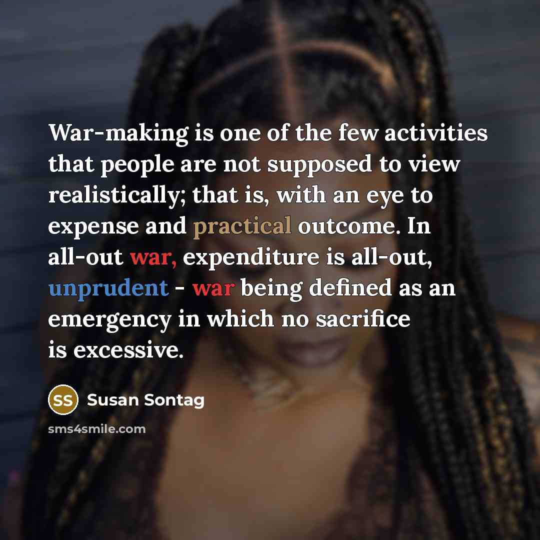 “War-making is one of the few activities that people are not supposed to view realistically; that is, with an eye to expense and practical outcome. In all-out war, expenditure is all-out, unprudent - war being defined as an emergency in which no sacrifice is excessive.” quote by Susan Sontag